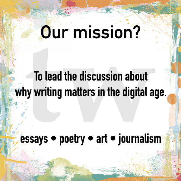 Our Mission? To lead the discussion about why writing matters in the digital age. essays • poetry • art •  journalism